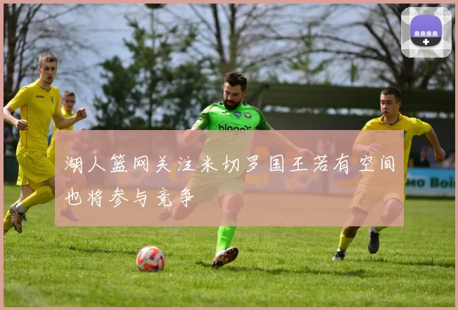 湖人篮网关注米切罗国王若有空间也将参与竞争