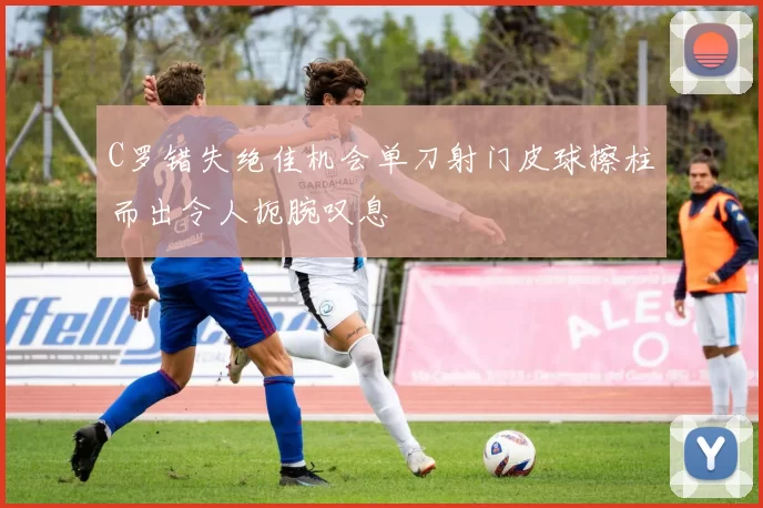 C罗错失绝佳机会单刀射门皮球擦柱而出令人扼腕叹息