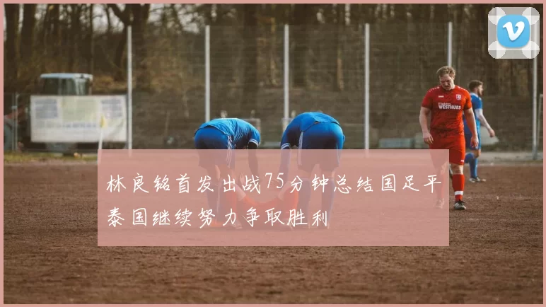 林良铭首发出战75分钟总结国足平泰国继续努力争取胜利