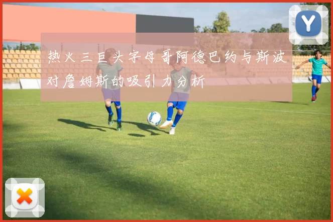 热火三巨头字母哥阿德巴约与斯波对詹姆斯的吸引力分析